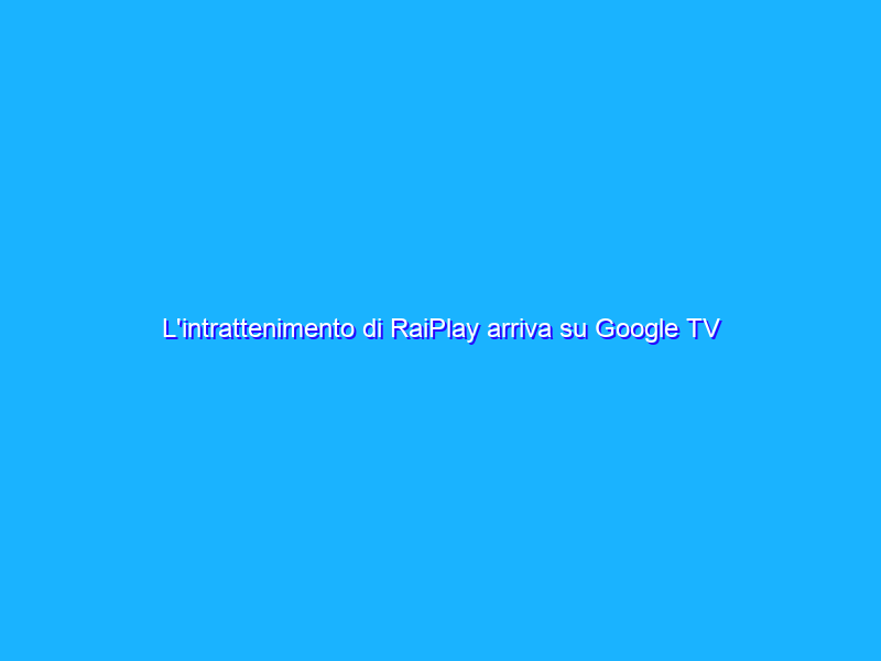L'intrattenimento di RaiPlay arriva su Google TV