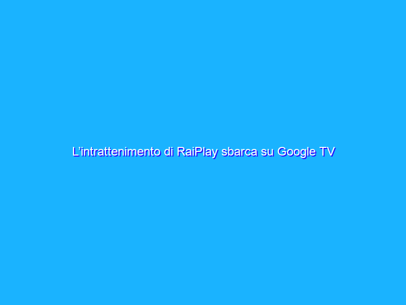 L’intrattenimento di RaiPlay sbarca su Google TV