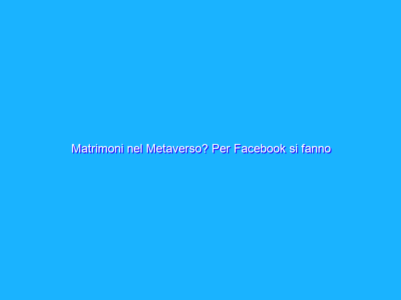 Matrimoni nel Metaverso? Per Facebook si fanno senza niente dalla vita in giù