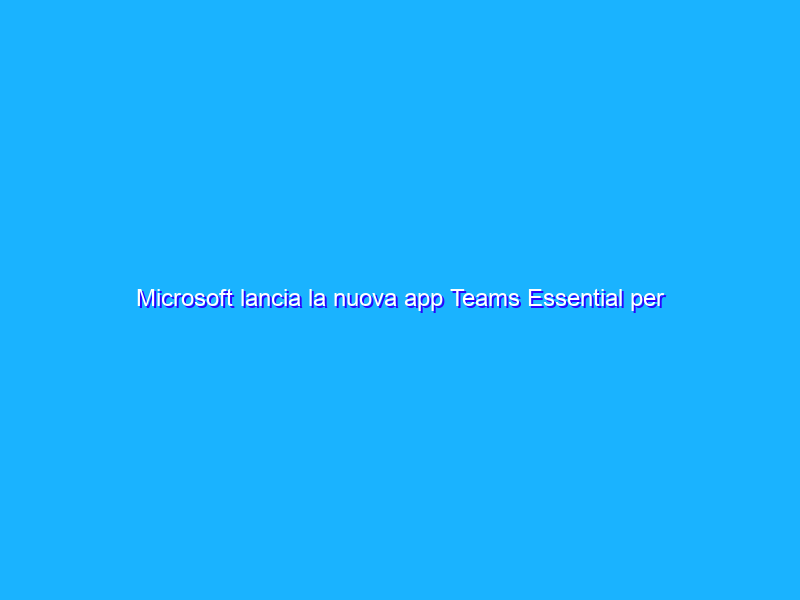 Microsoft lancia la nuova app Teams Essential per le PMI