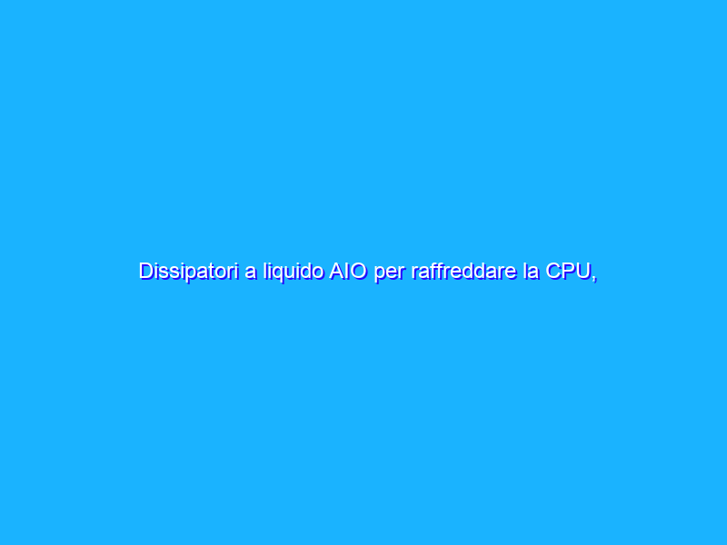Dissipatori a liquido AIO per raffreddare la CPU, Pro e Contro