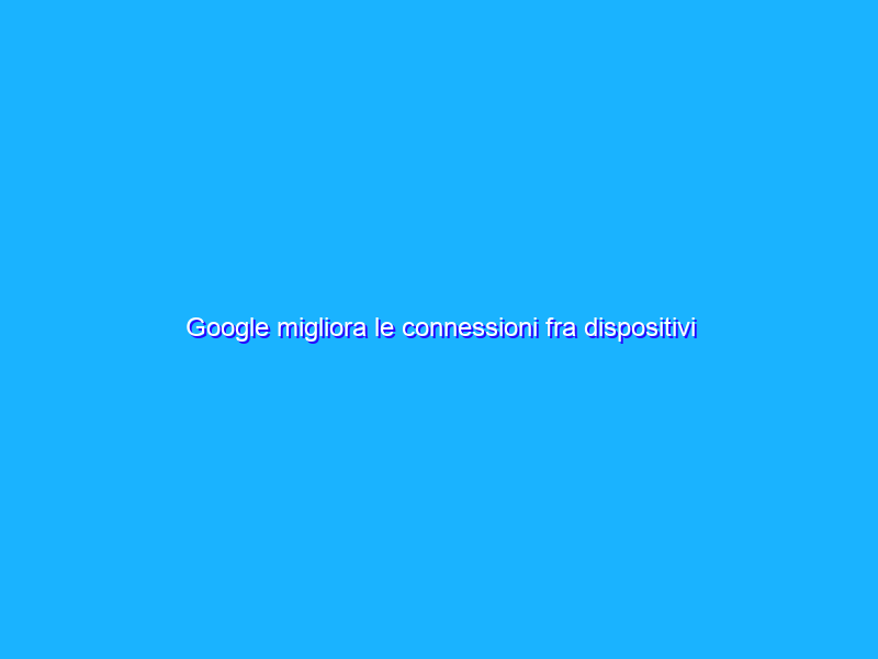 Google migliora le connessioni fra dispositivi Android