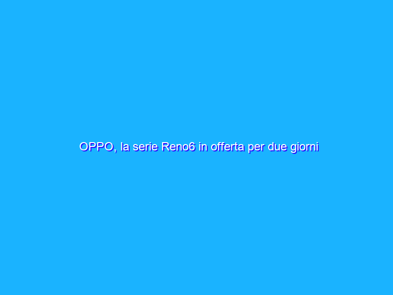 OPPO, la serie Reno6 in offerta per due giorni sull’OPPO Store