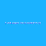 A watch company founder looks to the future A watch company founder looks to the future