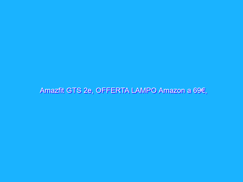 Amazfit GTS 2e, OFFERTA LAMPO Amazon a 69€, così, di botto