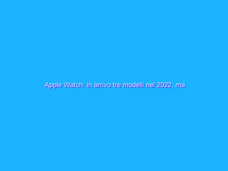 Apple Watch: in arrivo tre modelli nel 2022, ma addio al Series 3
