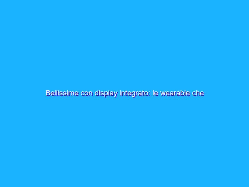 Bellissime con display integrato: le wearable che dovresti avere