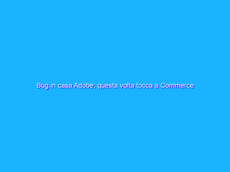 Bug in casa Adobe: questa volta tocca a Commerce e Magento
