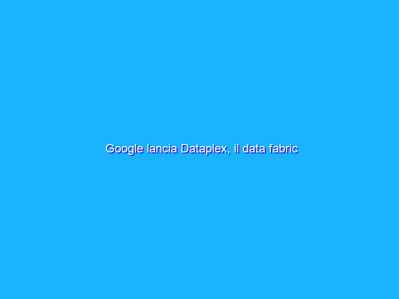 Google lancia Dataplex, il data fabric intelligente
