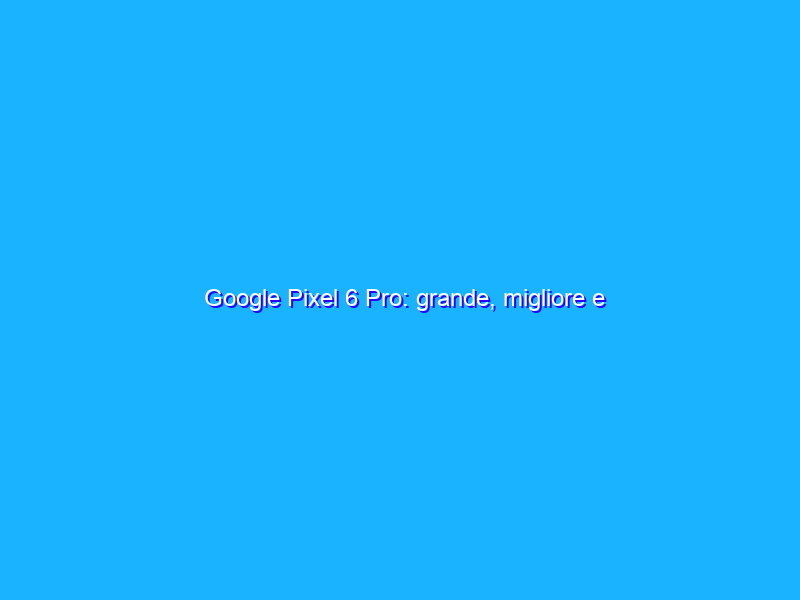 Google Pixel 6 Pro: grande, migliore e intelligente! La recensione