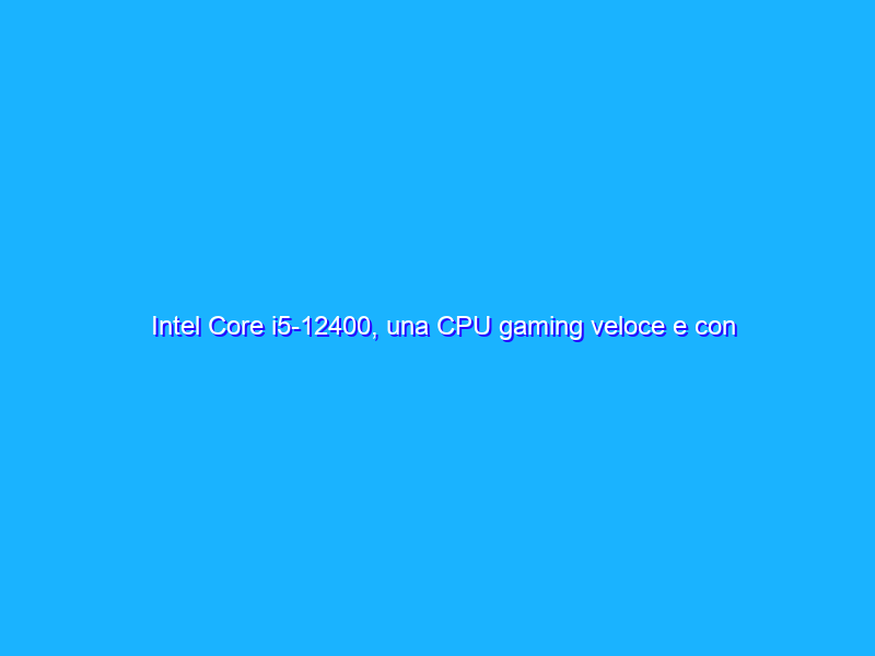 Intel Core i5-12400, una CPU gaming veloce e con un prezzo davvero competitivo