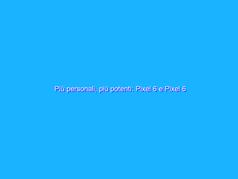 Più personali, più potenti: Pixel 6 e Pixel 6 Pro sono ora disponibili in Italia e in Spagna