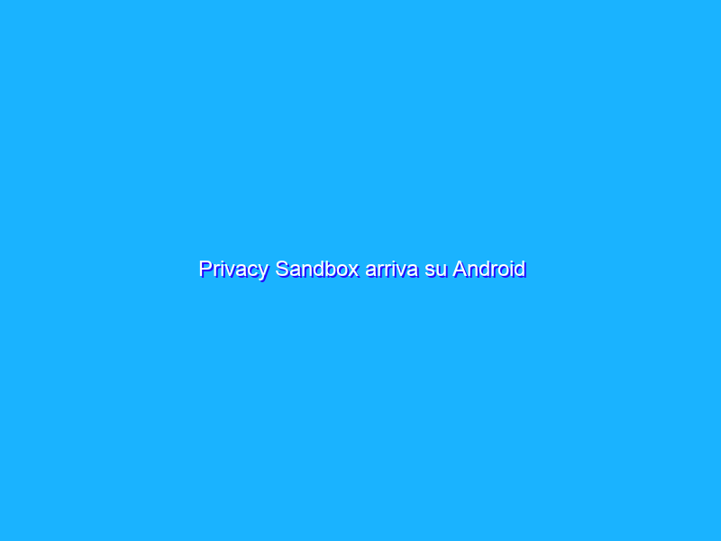 Privacy Sandbox arriva su Android