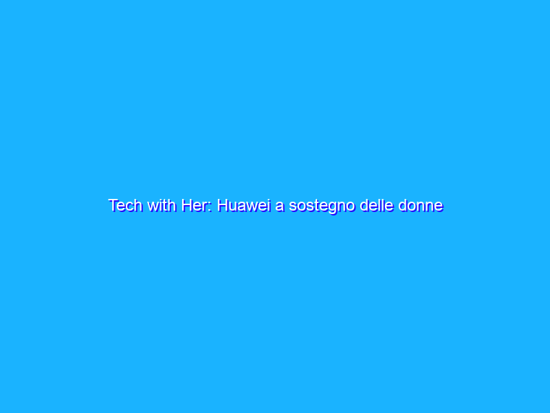 Tech with Her: Huawei a sostegno delle donne nell’economia digitale