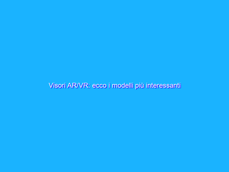Visori AR/VR: ecco i modelli più interessanti del mercato