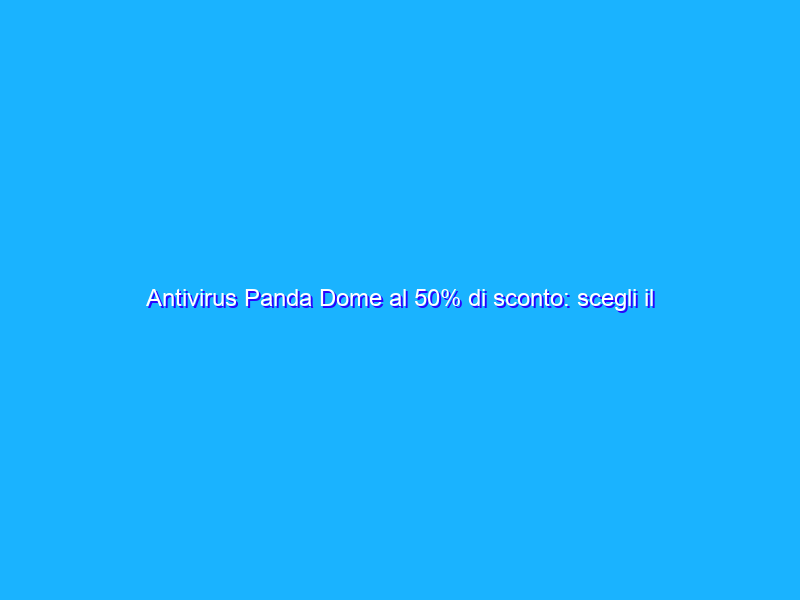 Antivirus Panda Dome al 50% di sconto: scegli il tuo piano
