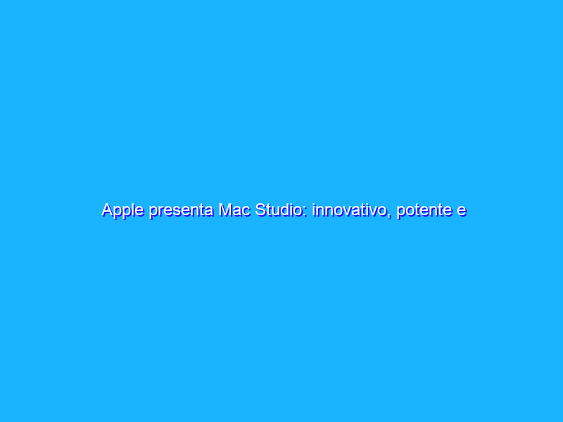 Apple presenta Mac Studio: innovativo, potente e compatto