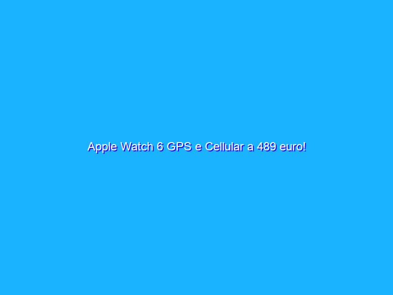 Apple Watch 6 GPS e Cellular a 489 euro!