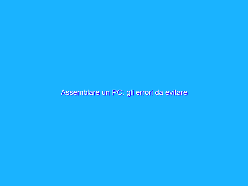 Assemblare un PC: gli errori da evitare
