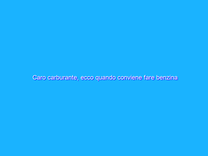 Caro carburante, ecco quando conviene fare benzina