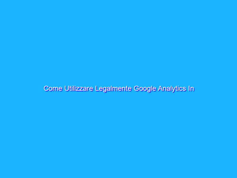 Come Utilizzare Legalmente Google Analytics In Italia E In Europa