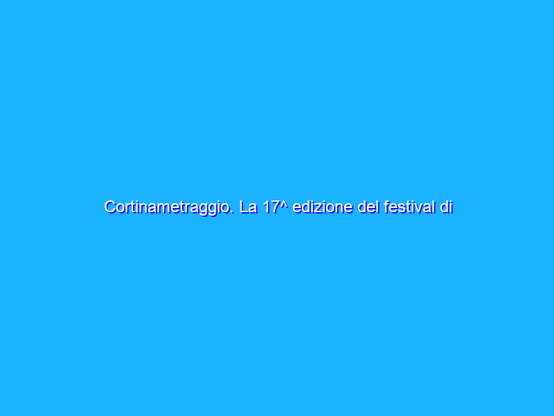 Cortinametraggio. La 17^ edizione del festival di corti più famoso d’Italia