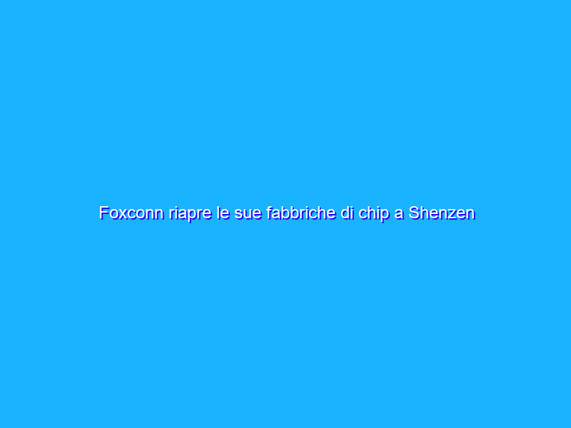 Foxconn riapre le sue fabbriche di chip a Shenzen dopo lockdown