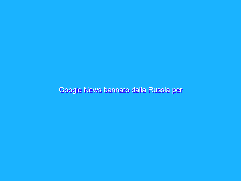 Google News bannato dalla Russia per disinformazione