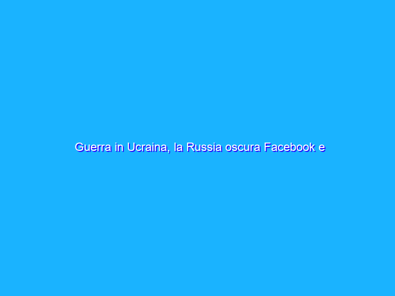 Guerra in Ucraina, la Russia oscura Facebook e Twitter