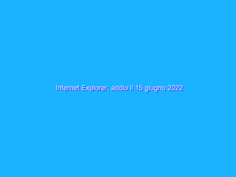 Internet Explorer, addio il 15 giugno 2022