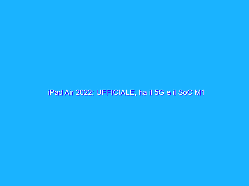 iPad Air 2022: UFFICIALE, ha il 5G e il SoC M1