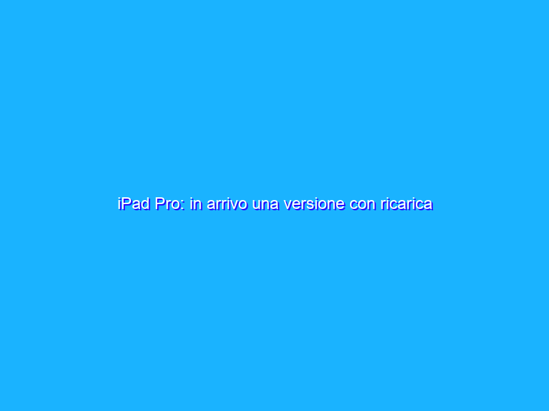 iPad Pro: in arrivo una versione con ricarica wireless?