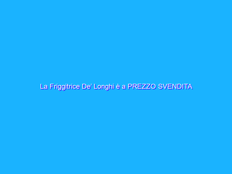 La Friggitrice De’ Longhi è a PREZZO SVENDITA su Amazon (94€)