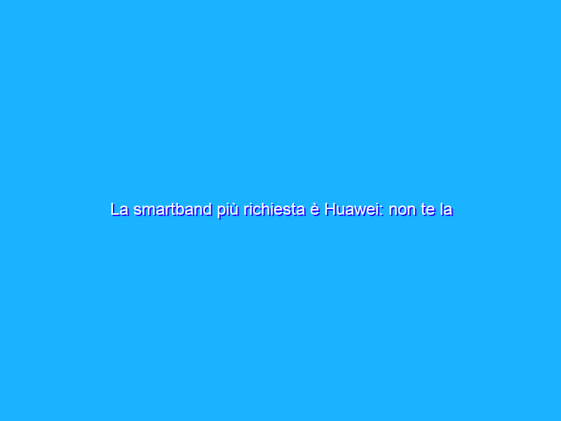 La smartband più richiesta è Huawei: non te la perdere in GRAN SCONTO
