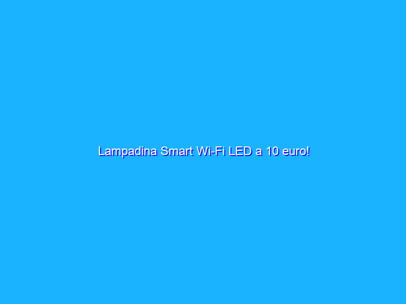 Lampadina Smart Wi-Fi LED a 10 euro!