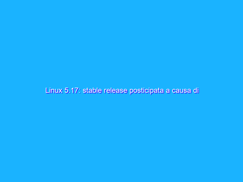 Linux 5.17: stable release posticipata a causa di alcune falle di sicurezza
