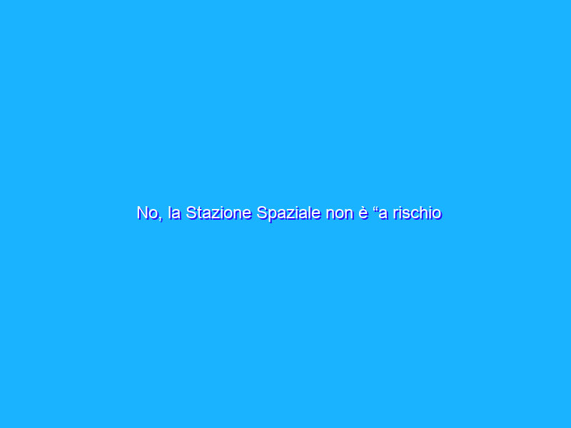 No, la Stazione Spaziale non è “a rischio caduta” come titolano alcuni giornali