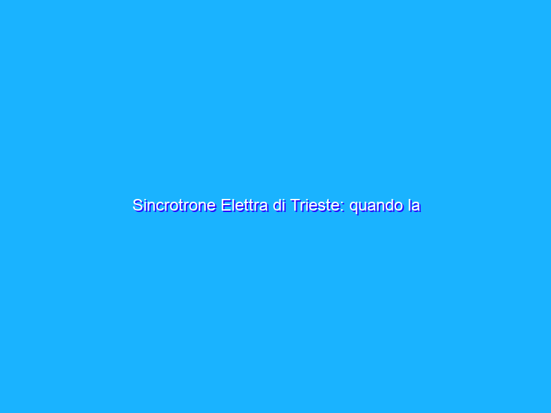 Sincrotrone Elettra di Trieste: quando la tecnologia è al servizio della scienza