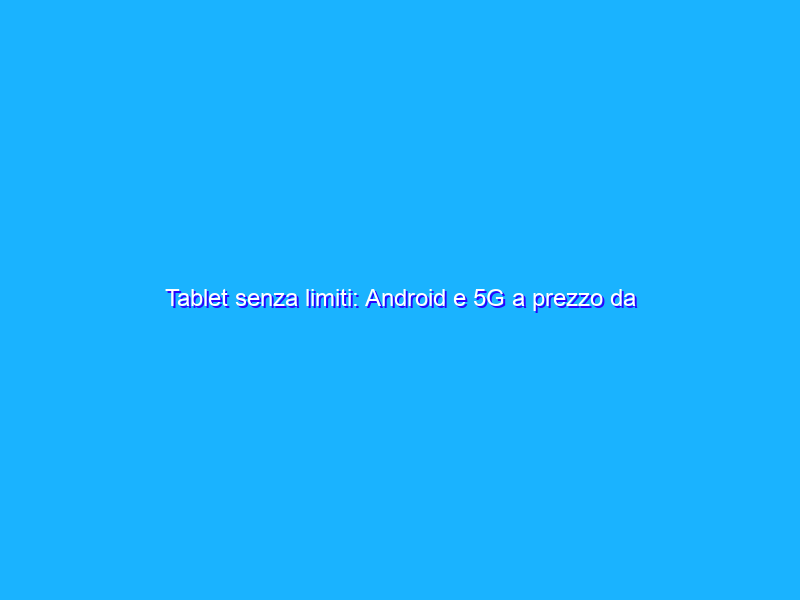 Tablet senza limiti: Android e 5G a prezzo da STRAPAZZO