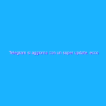 Telegram si aggiorna con un super update, ecco tutte le novità