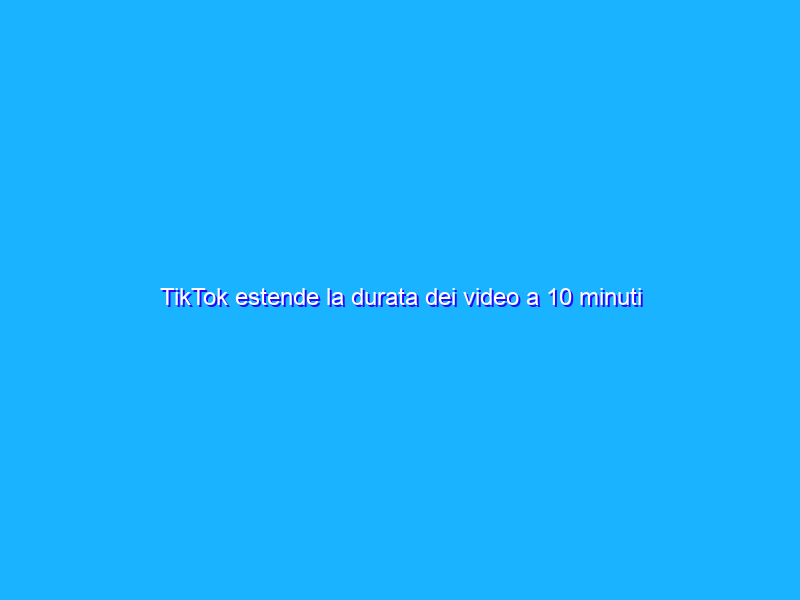 TikTok estende la durata dei video a 10 minuti