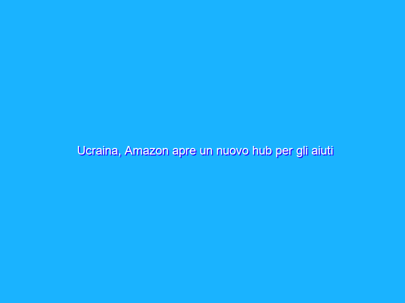 Ucraina, Amazon apre un nuovo hub per gli aiuti ai rifugiati
