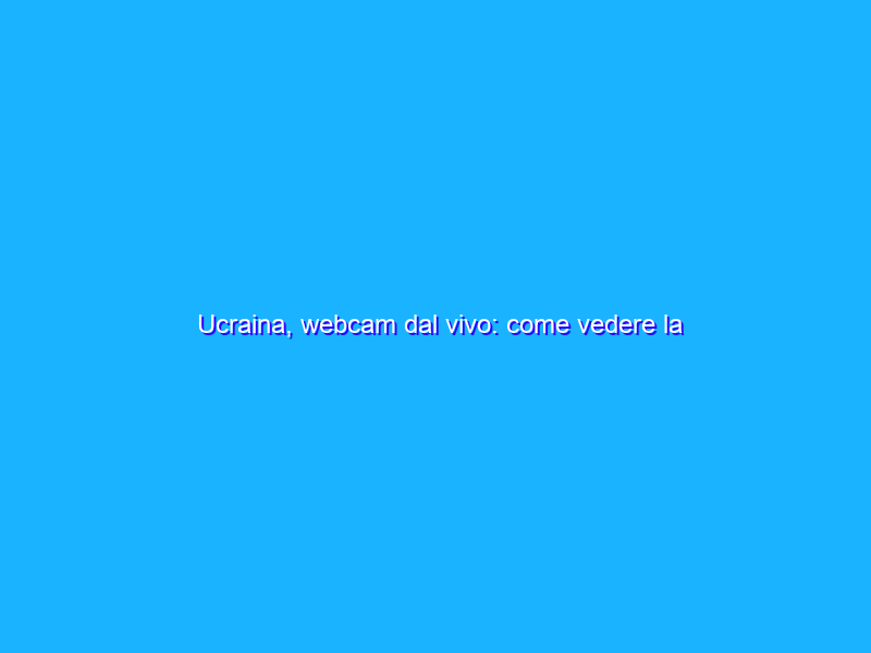 Ucraina, webcam dal vivo: come vedere la situazione in diretta