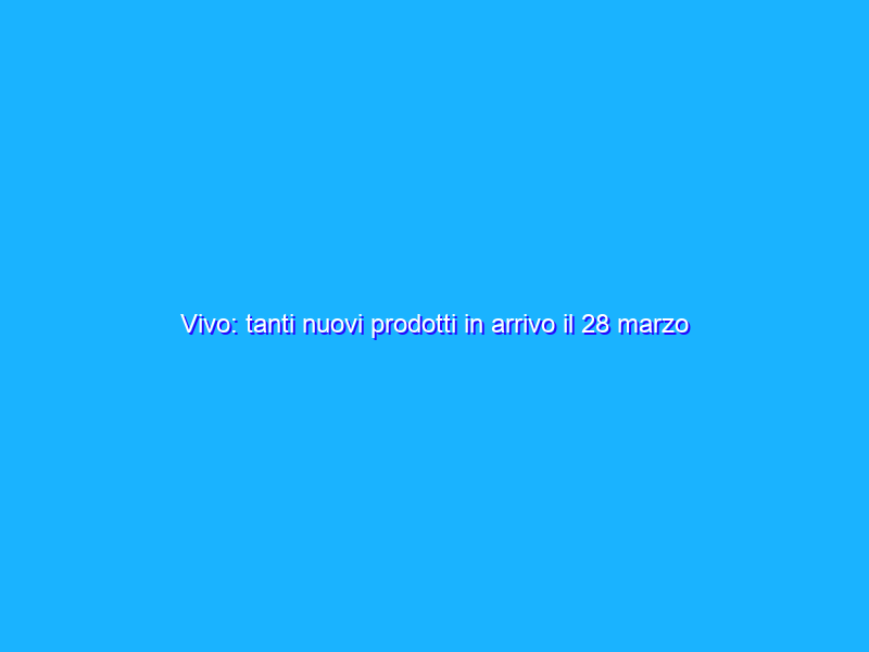 Vivo: tanti nuovi prodotti in arrivo il 28 marzo
