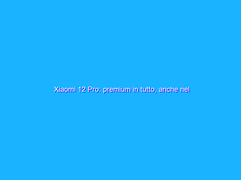 Xiaomi 12 Pro: premium in tutto, anche nel prezzo. La recensione