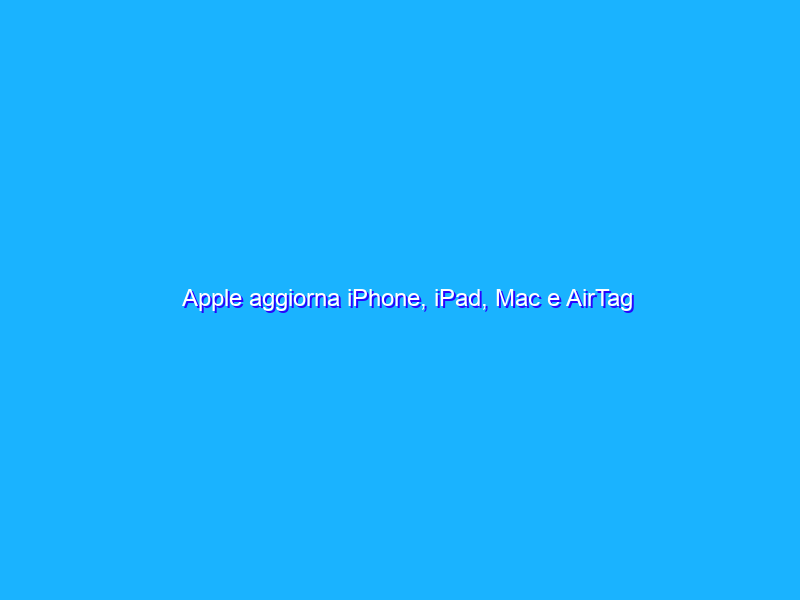 Apple aggiorna iPhone, iPad, Mac e AirTag