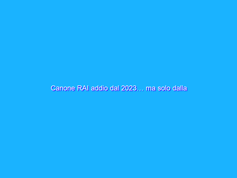 Canone RAI addio dal 2023… ma solo dalla bolletta della luce