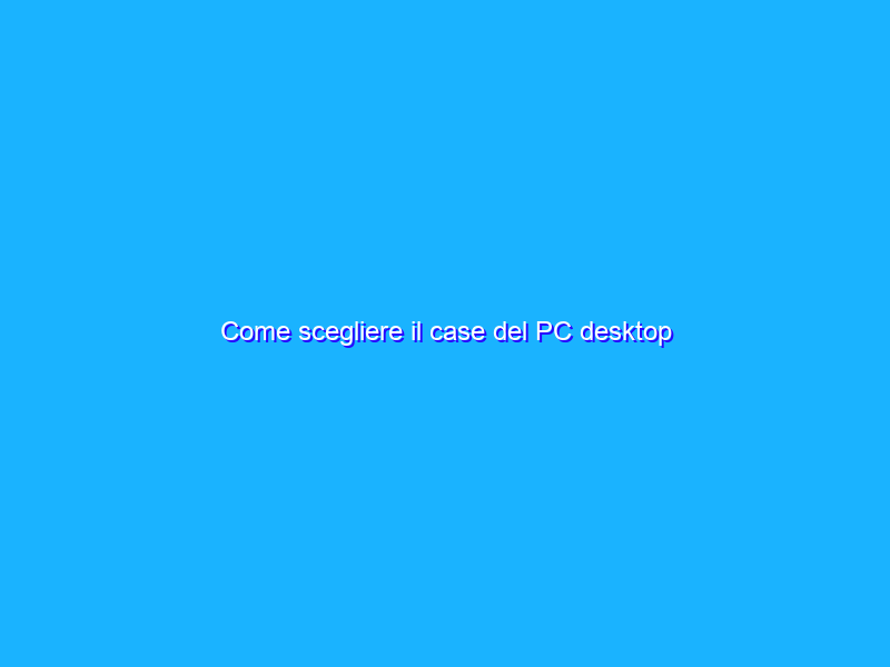 Come scegliere il case del PC desktop