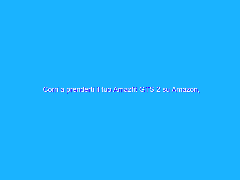 Corri a prenderti il tuo Amazfit GTS 2 su Amazon, è in OFFERTA a 59€