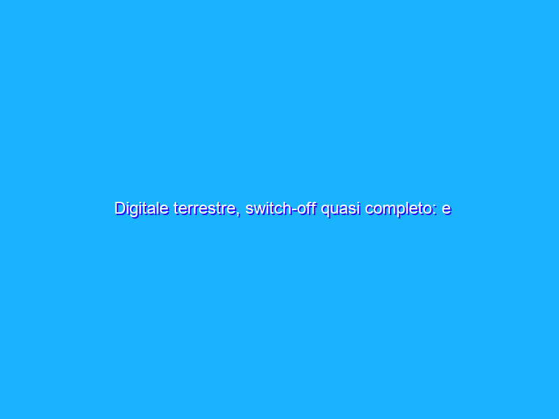 Digitale terrestre, switch-off quasi completo: e ora che succede?